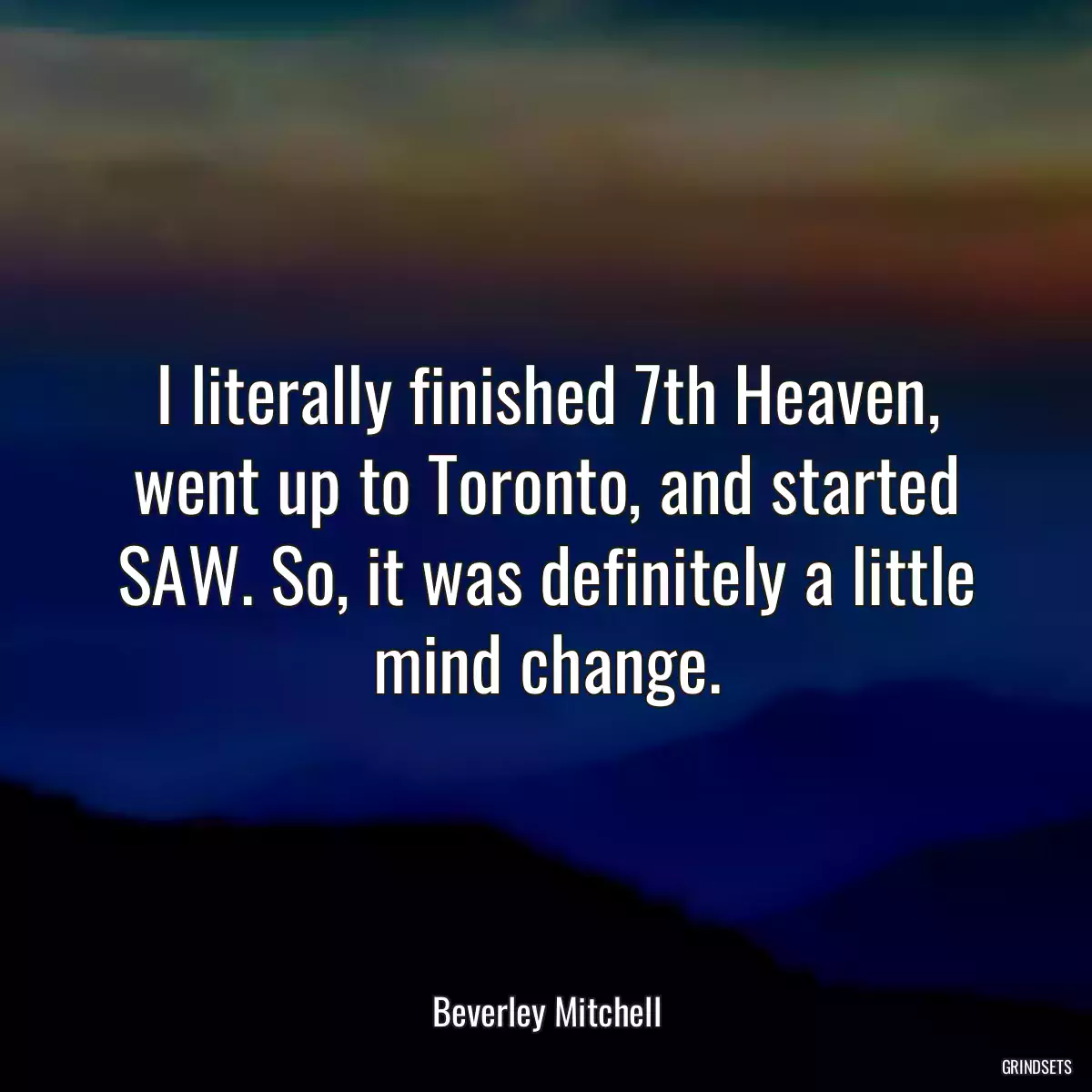 I literally finished 7th Heaven, went up to Toronto, and started SAW. So, it was definitely a little mind change.