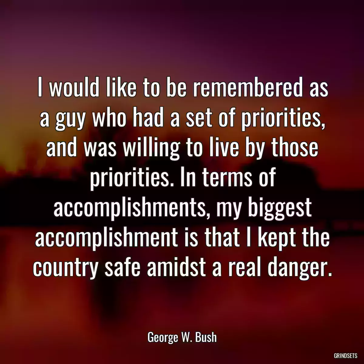 I would like to be remembered as a guy who had a set of priorities, and was willing to live by those priorities. In terms of accomplishments, my biggest accomplishment is that I kept the country safe amidst a real danger.