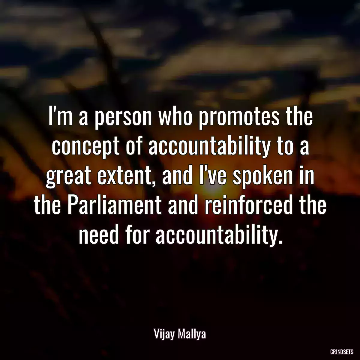 I\'m a person who promotes the concept of accountability to a great extent, and I\'ve spoken in the Parliament and reinforced the need for accountability.