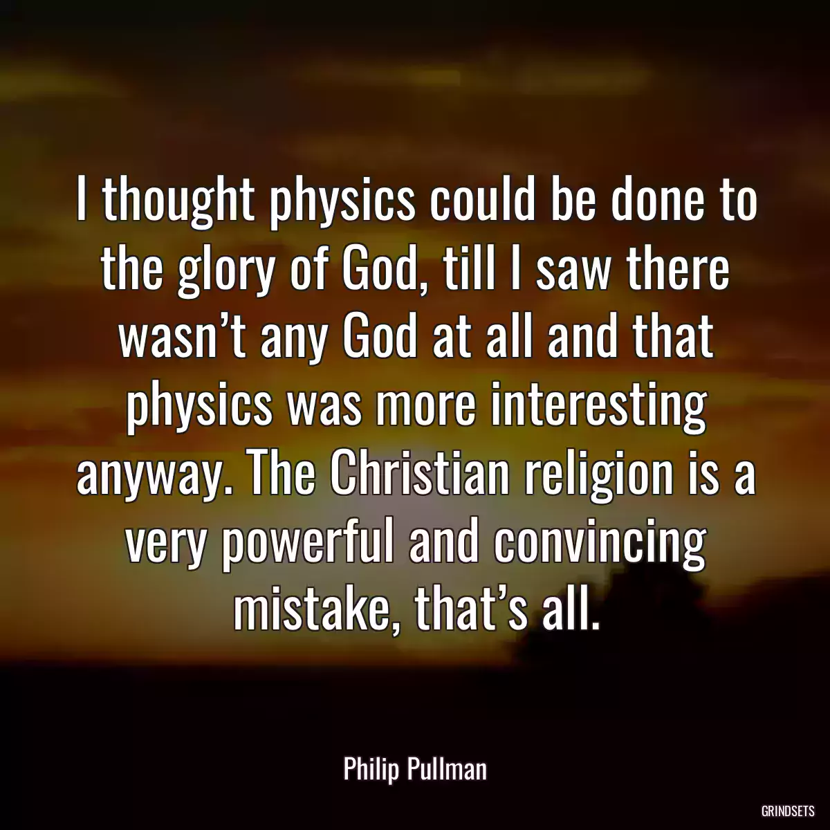 I thought physics could be done to the glory of God, till I saw there wasn’t any God at all and that physics was more interesting anyway. The Christian religion is a very powerful and convincing mistake, that’s all.