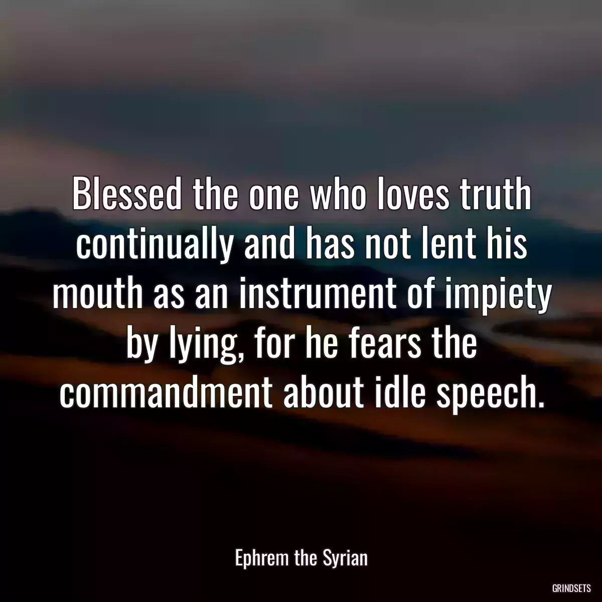 Blessed the one who loves truth continually and has not lent his mouth as an instrument of impiety by lying, for he fears the commandment about idle speech.