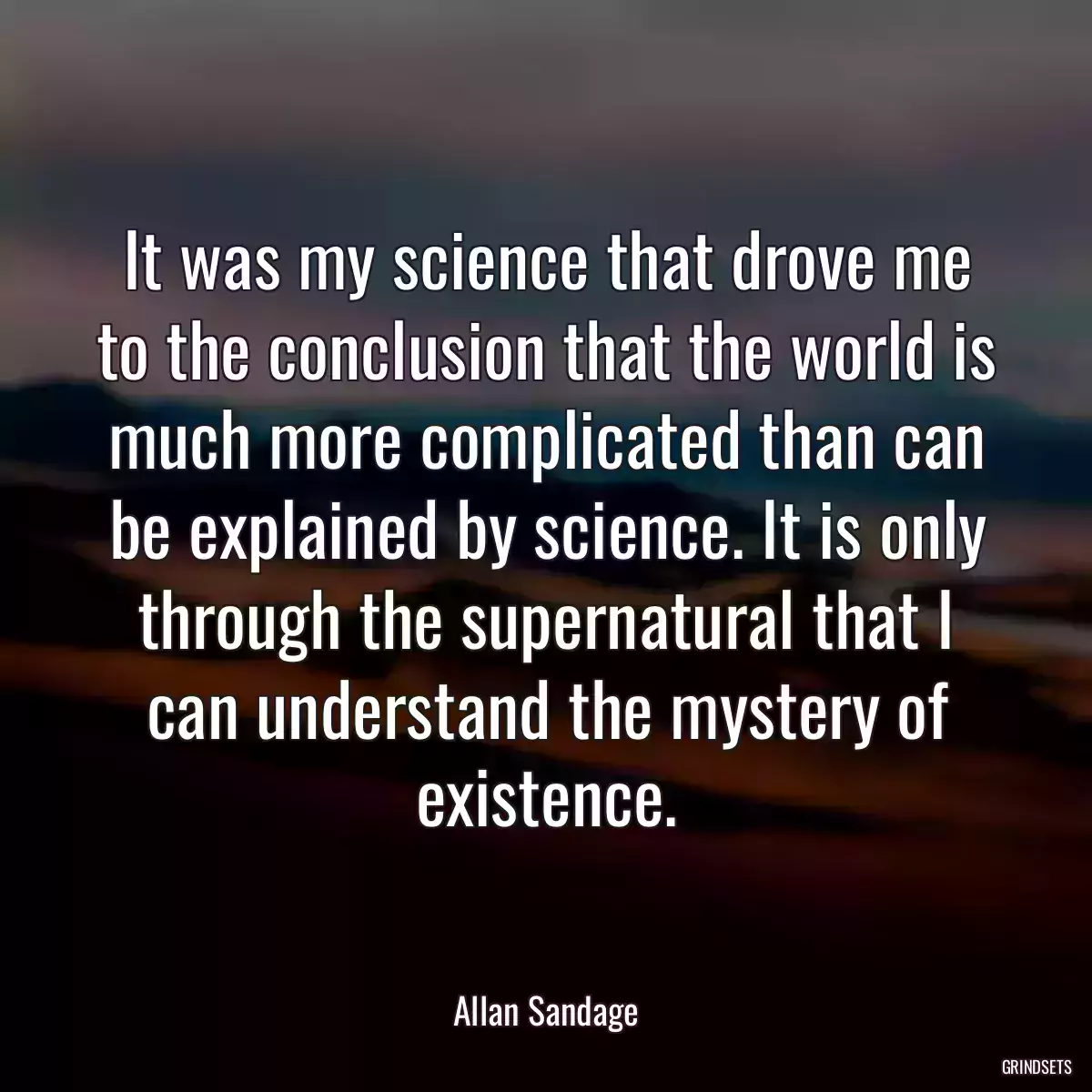 It was my science that drove me to the conclusion that the world is much more complicated than can be explained by science. It is only through the supernatural that I can understand the mystery of existence.