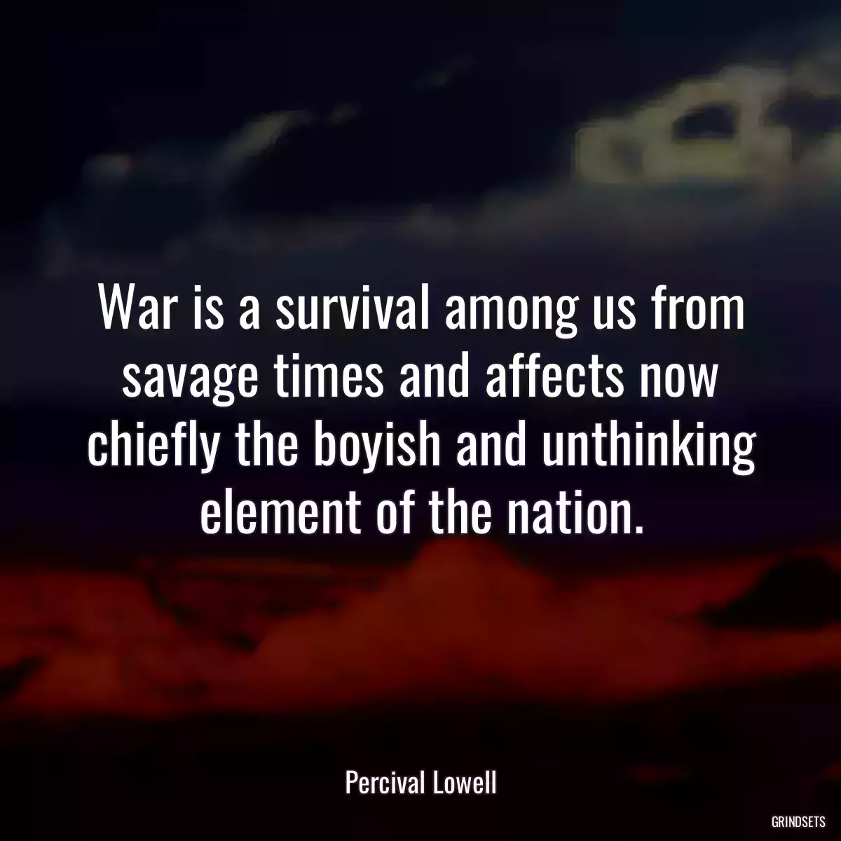 War is a survival among us from savage times and affects now chiefly the boyish and unthinking element of the nation.