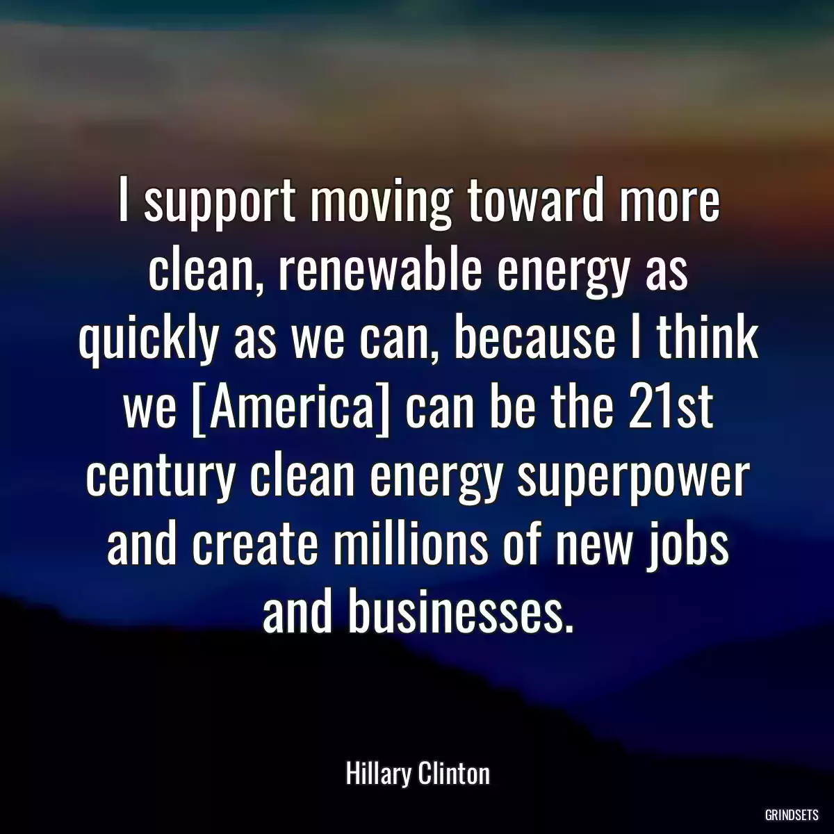 I support moving toward more clean, renewable energy as quickly as we can, because I think we [America] can be the 21st century clean energy superpower and create millions of new jobs and businesses.