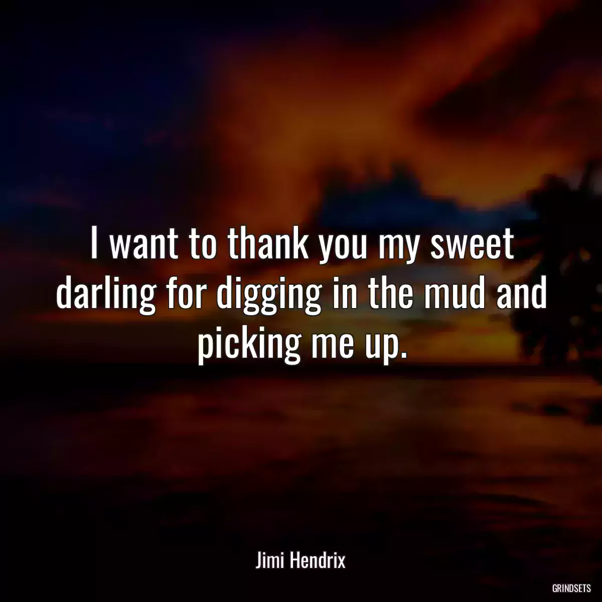 I want to thank you my sweet darling for digging in the mud and picking me up.