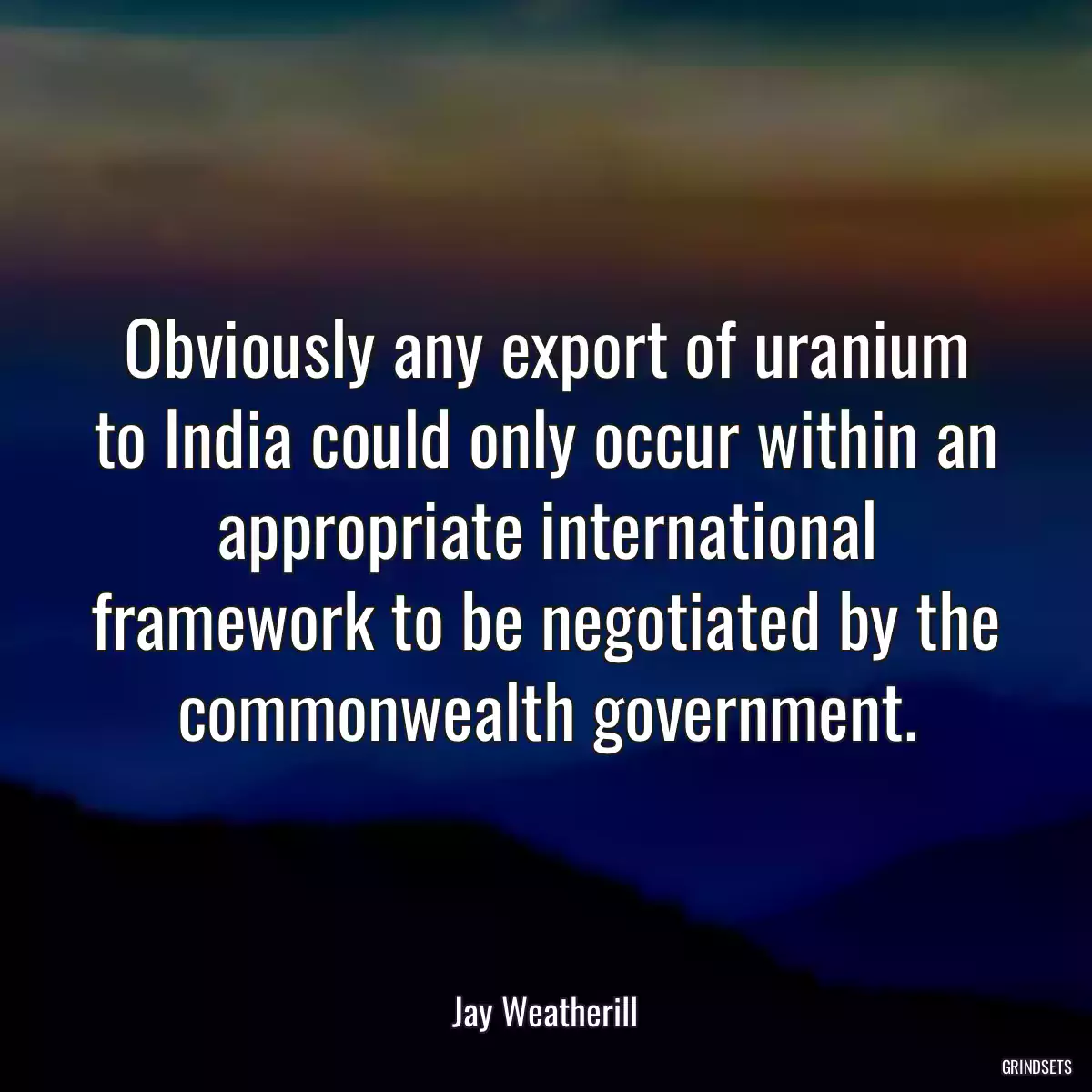 Obviously any export of uranium to India could only occur within an appropriate international framework to be negotiated by the commonwealth government.