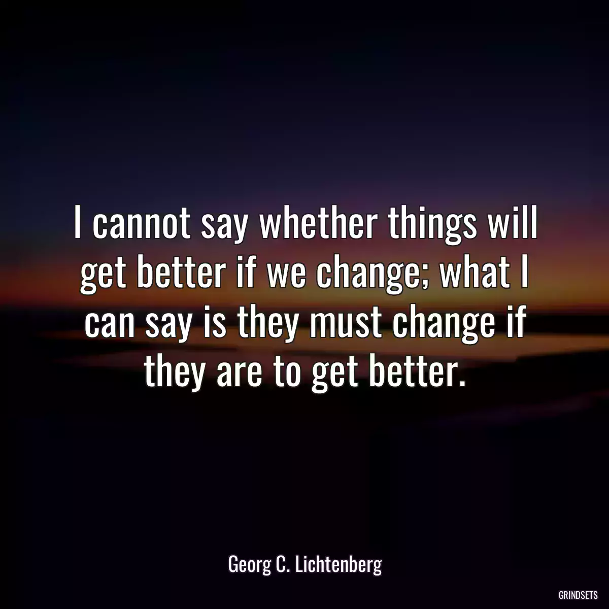 I cannot say whether things will get better if we change; what I can say is they must change if they are to get better.