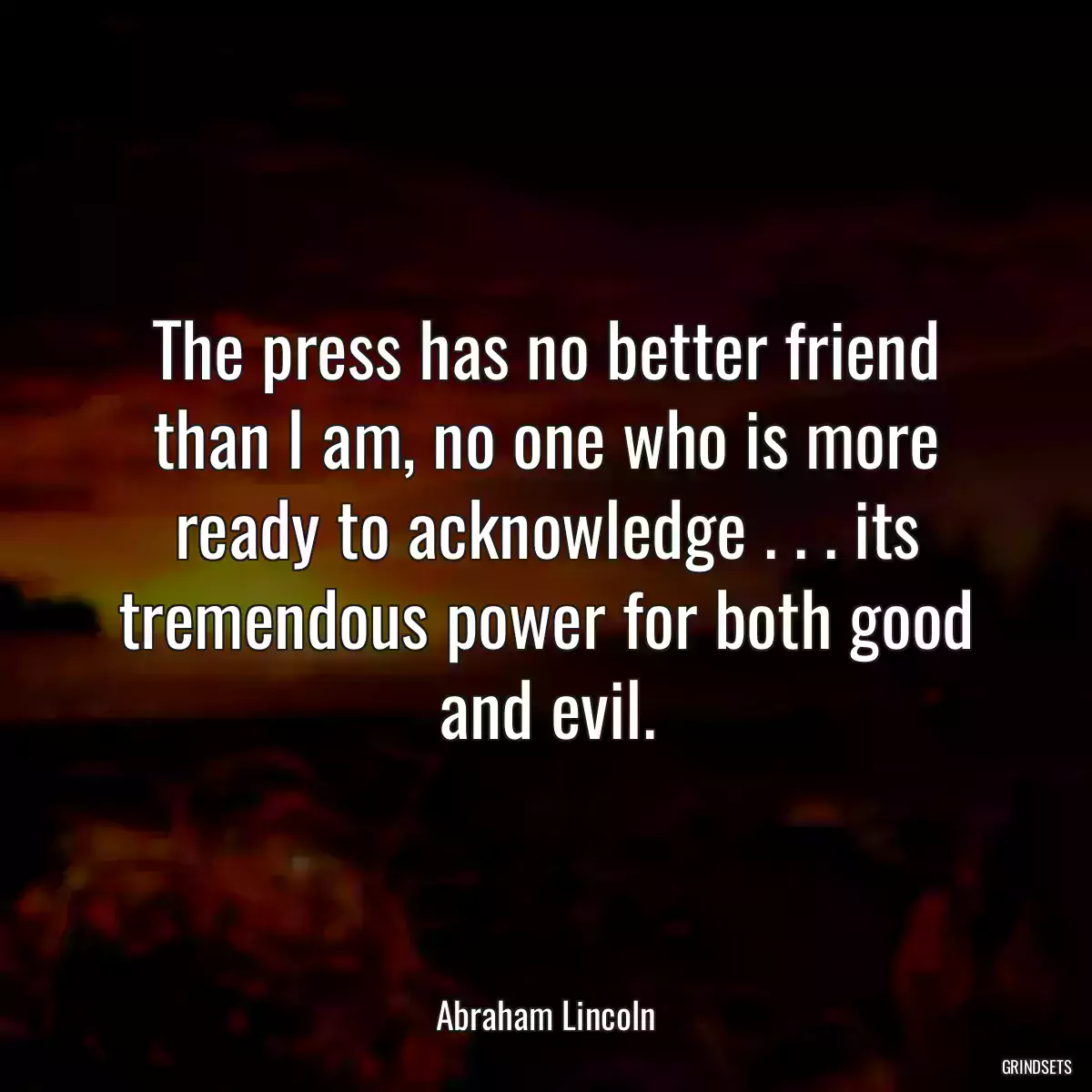 The press has no better friend than I am, no one who is more ready to acknowledge . . . its tremendous power for both good and evil.