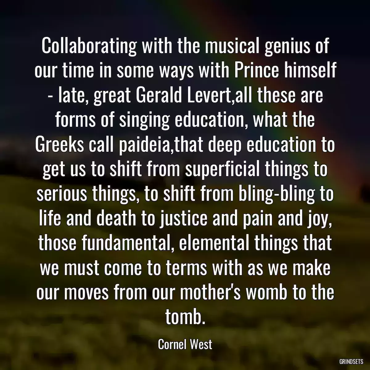 Collaborating with the musical genius of our time in some ways with Prince himself - late, great Gerald Levert,all these are forms of singing education, what the Greeks call paideia,that deep education to get us to shift from superficial things to serious things, to shift from bling-bling to life and death to justice and pain and joy, those fundamental, elemental things that we must come to terms with as we make our moves from our mother\'s womb to the tomb.