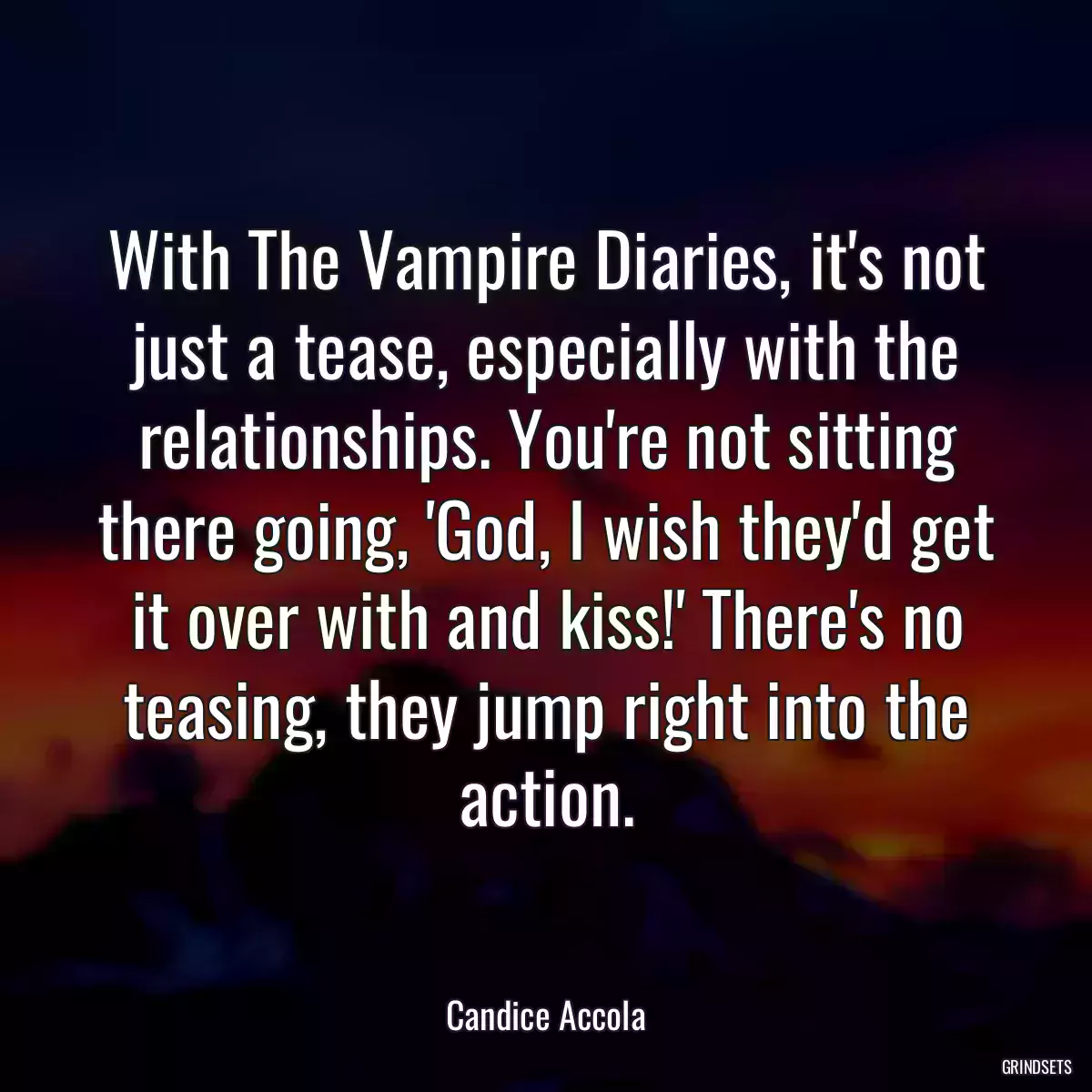 With The Vampire Diaries, it\'s not just a tease, especially with the relationships. You\'re not sitting there going, \'God, I wish they\'d get it over with and kiss!\' There\'s no teasing, they jump right into the action.