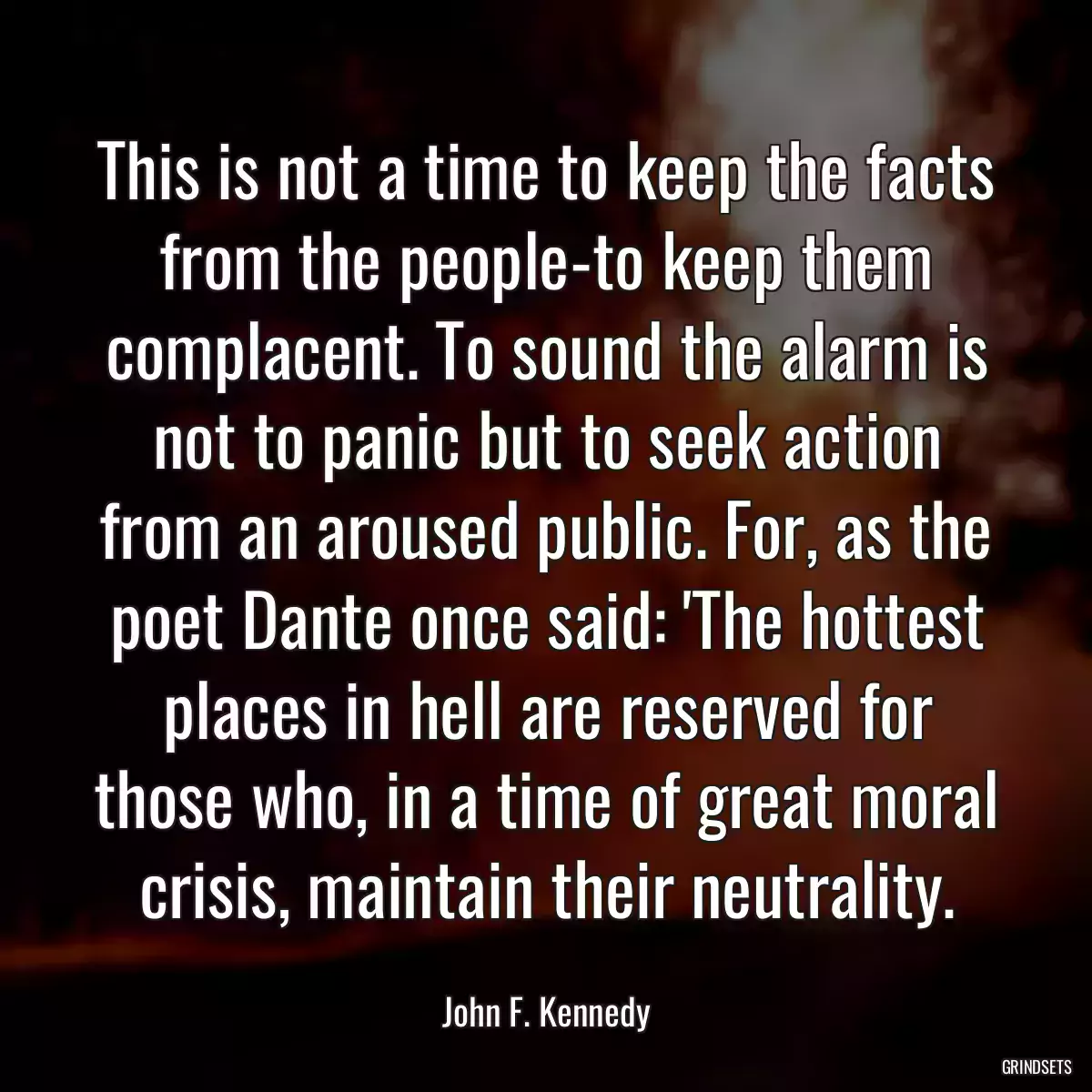 This is not a time to keep the facts from the people-to keep them complacent. To sound the alarm is not to panic but to seek action from an aroused public. For, as the poet Dante once said: \'The hottest places in hell are reserved for those who, in a time of great moral crisis, maintain their neutrality.