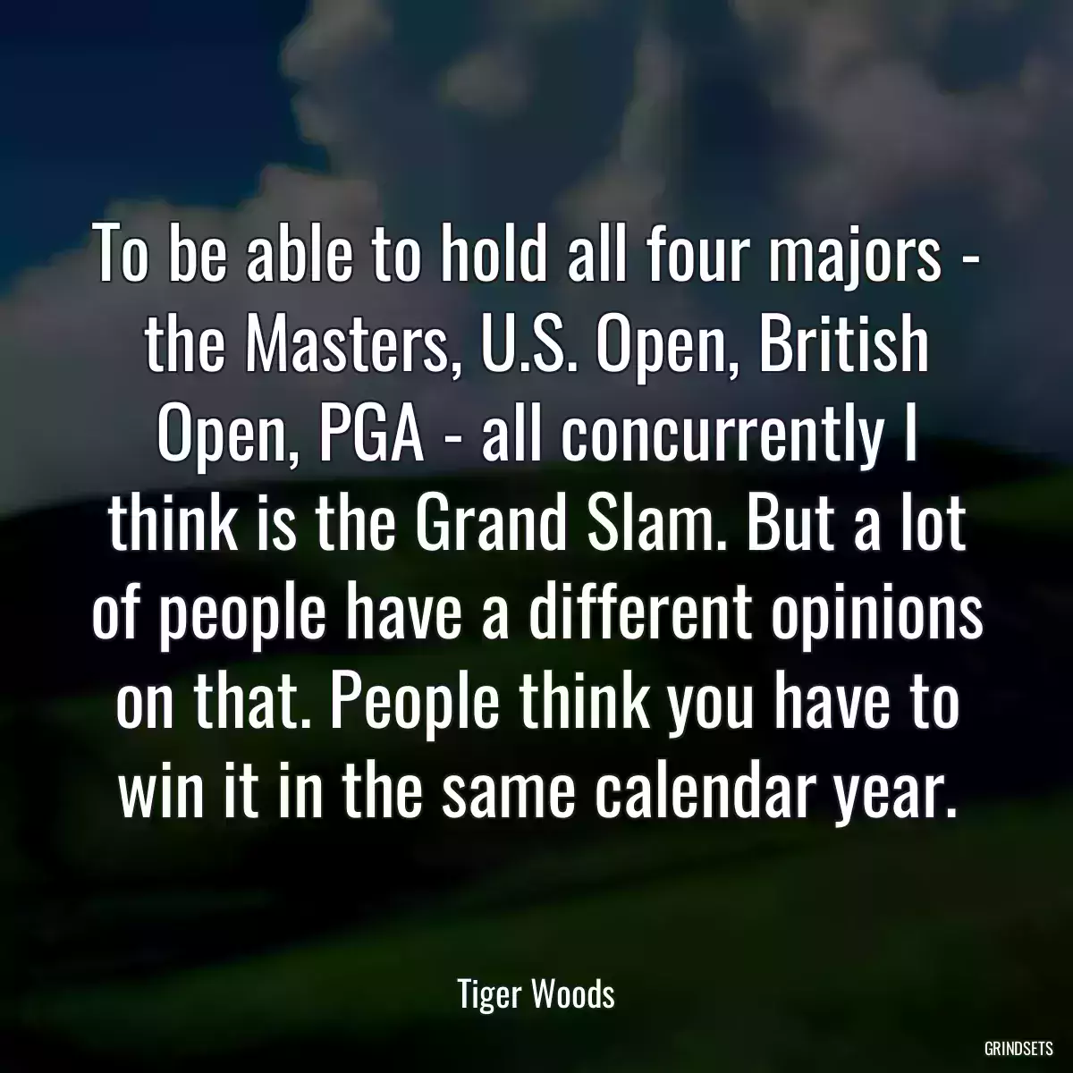 To be able to hold all four majors - the Masters, U.S. Open, British Open, PGA - all concurrently I think is the Grand Slam. But a lot of people have a different opinions on that. People think you have to win it in the same calendar year.