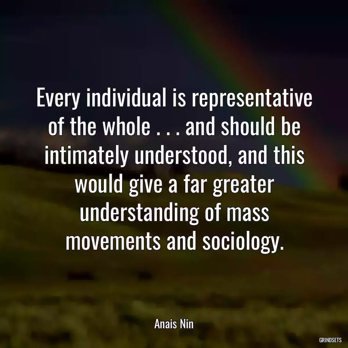 Every individual is representative of the whole . . . and should be intimately understood, and this would give a far greater understanding of mass movements and sociology.