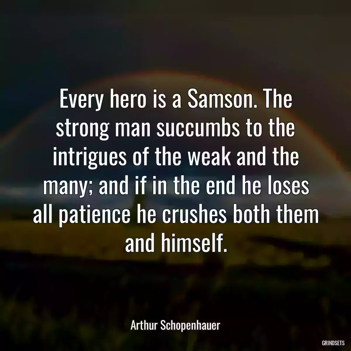 Every hero is a Samson. The strong man succumbs to the intrigues of the weak and the many; and if in the end he loses all patience he crushes both them and himself.