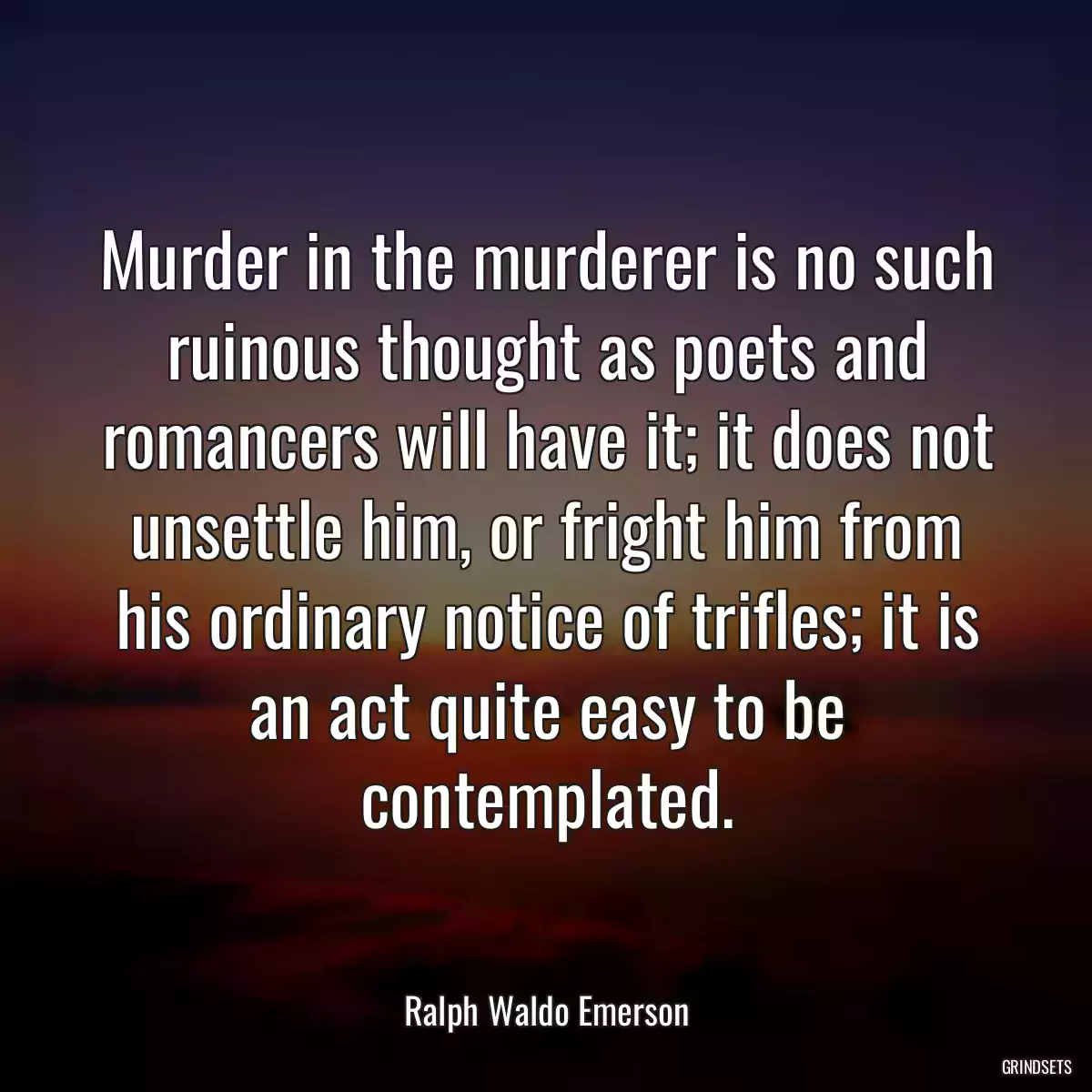 Murder in the murderer is no such ruinous thought as poets and romancers will have it; it does not unsettle him, or fright him from his ordinary notice of trifles; it is an act quite easy to be contemplated.