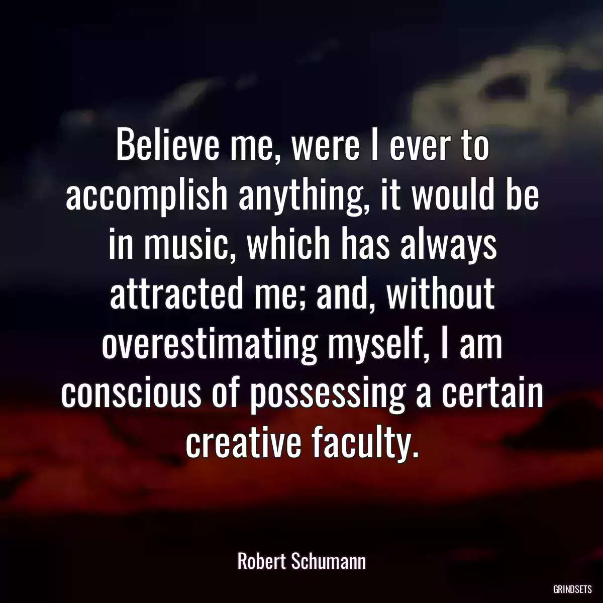 Believe me, were I ever to accomplish anything, it would be in music, which has always attracted me; and, without overestimating myself, I am conscious of possessing a certain creative faculty.