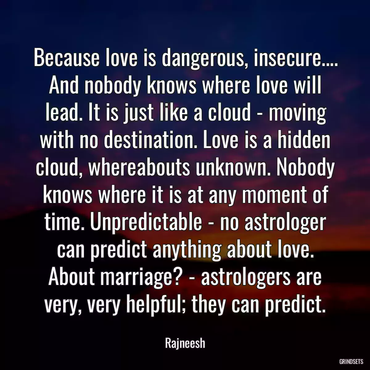 Because love is dangerous, insecure.... And nobody knows where love will lead. It is just like a cloud - moving with no destination. Love is a hidden cloud, whereabouts unknown. Nobody knows where it is at any moment of time. Unpredictable - no astrologer can predict anything about love. About marriage? - astrologers are very, very helpful; they can predict.