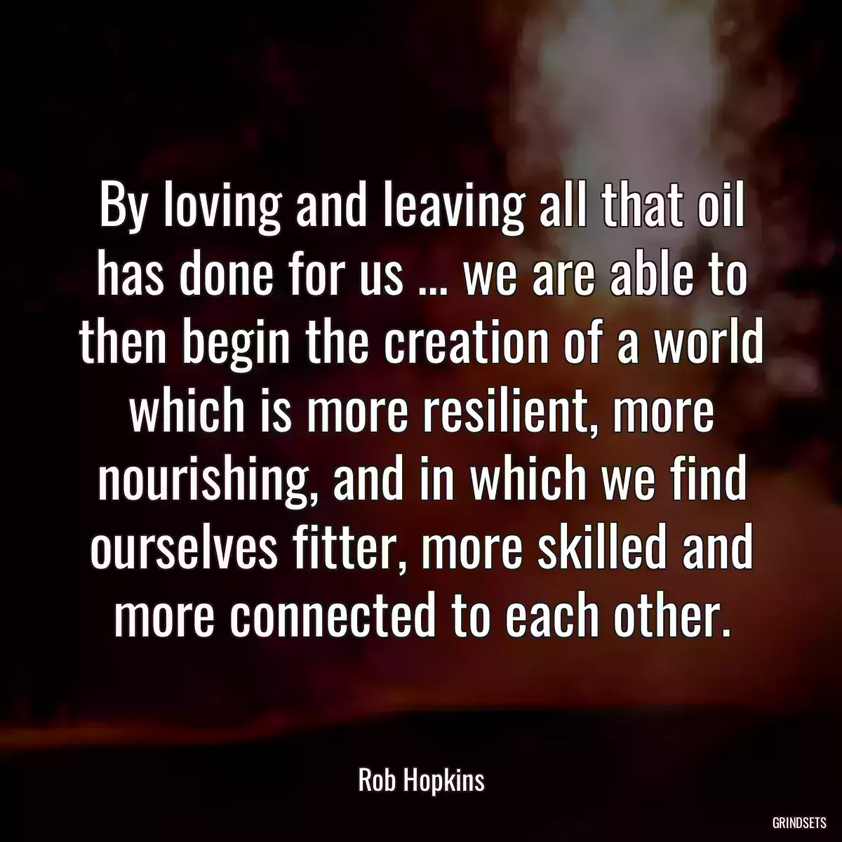 By loving and leaving all that oil has done for us ... we are able to then begin the creation of a world which is more resilient, more nourishing, and in which we find ourselves fitter, more skilled and more connected to each other.