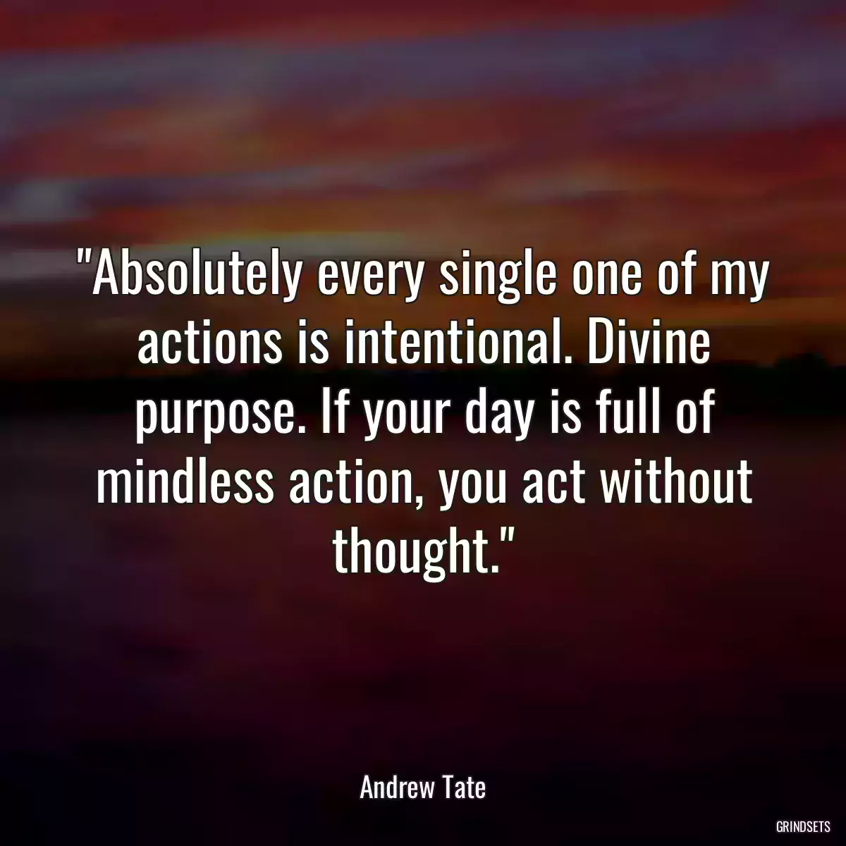 Absolutely every single one of my actions is intentional. Divine purpose. If your day is full of mindless action, you act without thought.