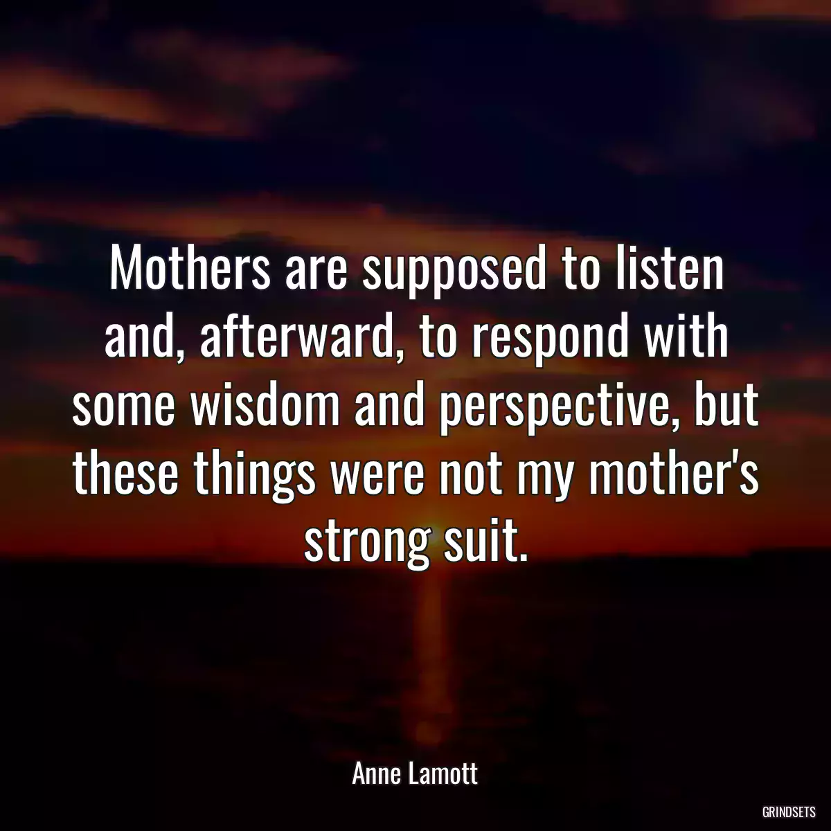 Mothers are supposed to listen and, afterward, to respond with some wisdom and perspective, but these things were not my mother\'s strong suit.