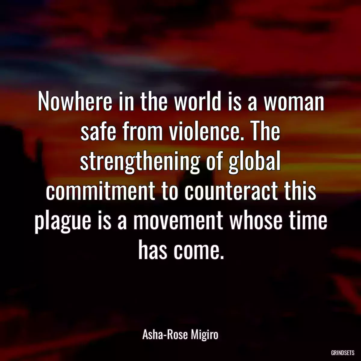 Nowhere in the world is a woman safe from violence. The strengthening of global commitment to counteract this plague is a movement whose time has come.