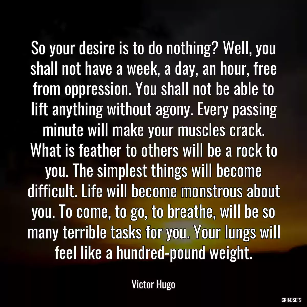 So your desire is to do nothing? Well, you shall not have a week, a day, an hour, free from oppression. You shall not be able to lift anything without agony. Every passing minute will make your muscles crack. What is feather to others will be a rock to you. The simplest things will become difficult. Life will become monstrous about you. To come, to go, to breathe, will be so many terrible tasks for you. Your lungs will feel like a hundred-pound weight.