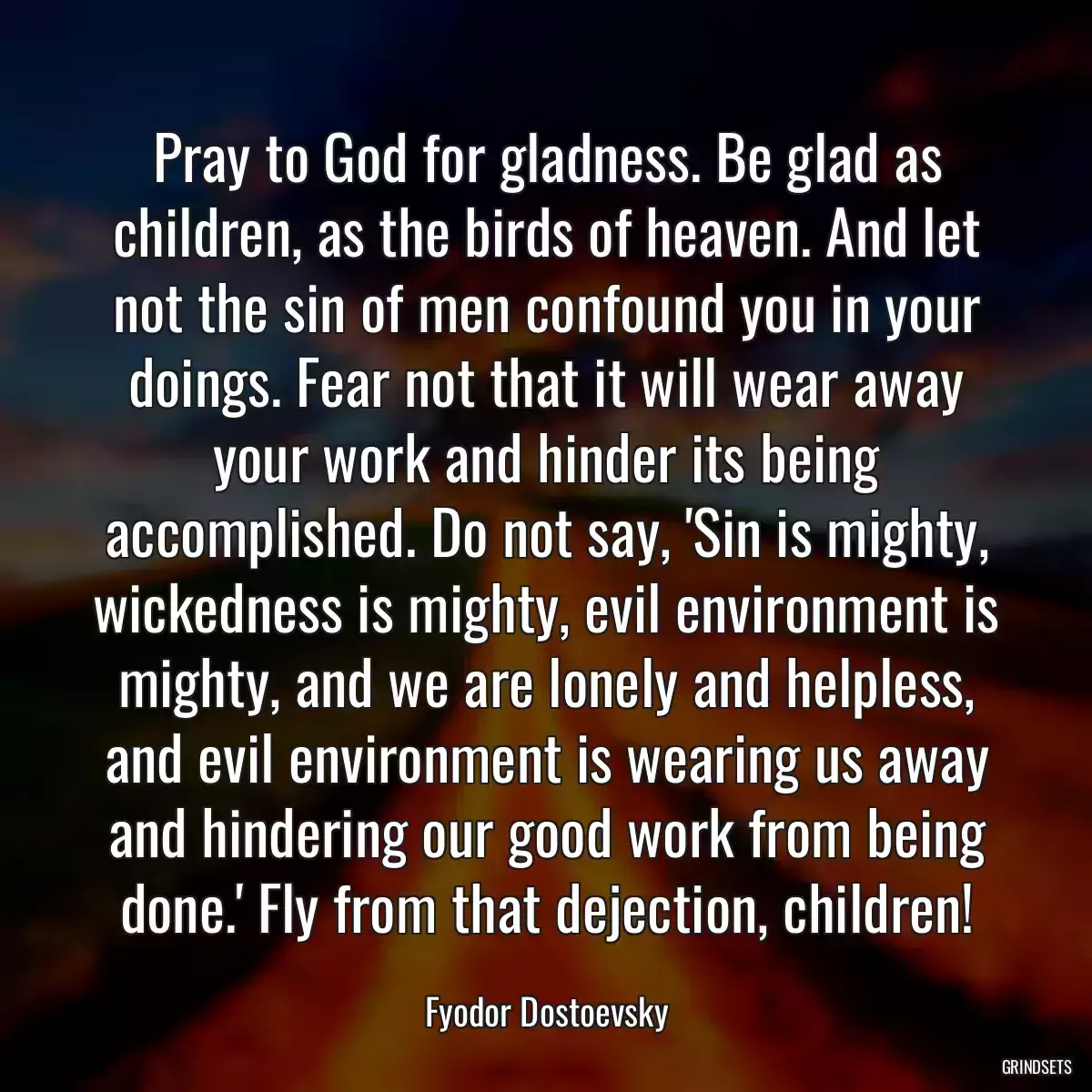 Pray to God for gladness. Be glad as children, as the birds of heaven. And let not the sin of men confound you in your doings. Fear not that it will wear away your work and hinder its being accomplished. Do not say, \'Sin is mighty, wickedness is mighty, evil environment is mighty, and we are lonely and helpless, and evil environment is wearing us away and hindering our good work from being done.\' Fly from that dejection, children!