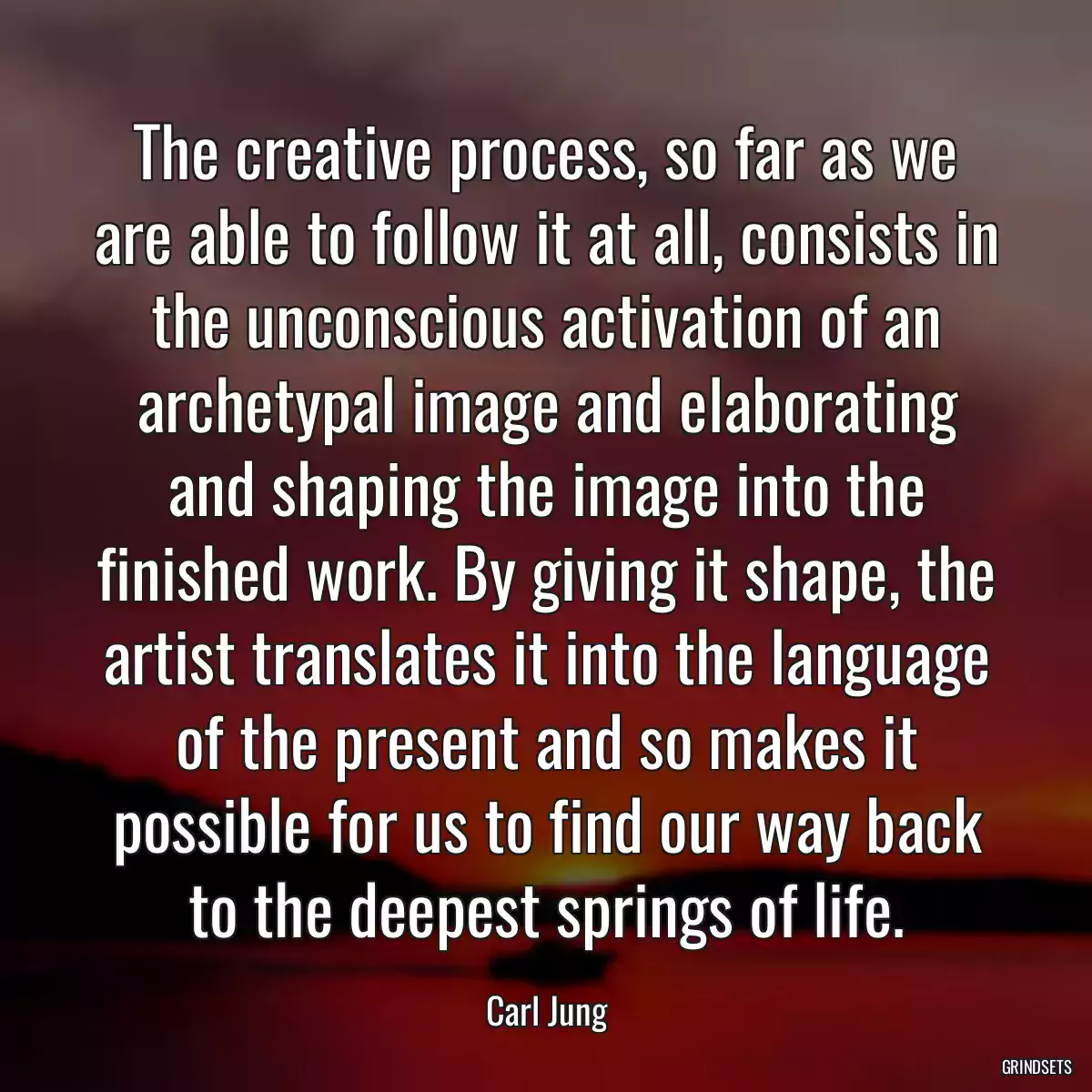 The creative process, so far as we are able to follow it at all, consists in the unconscious activation of an archetypal image and elaborating and shaping the image into the finished work. By giving it shape, the artist translates it into the language of the present and so makes it possible for us to find our way back to the deepest springs of life.