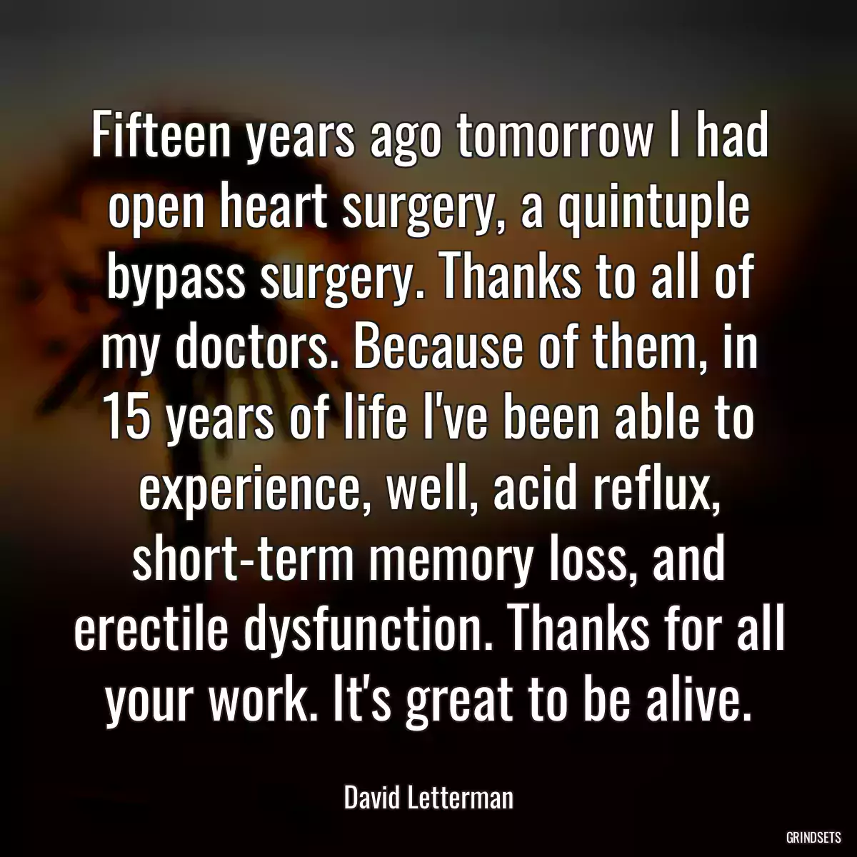 Fifteen years ago tomorrow I had open heart surgery, a quintuple bypass surgery. Thanks to all of my doctors. Because of them, in 15 years of life I\'ve been able to experience, well, acid reflux, short-term memory loss, and erectile dysfunction. Thanks for all your work. It\'s great to be alive.