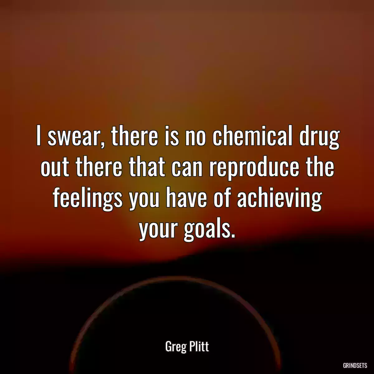 I swear, there is no chemical drug out there that can reproduce the feelings you have of achieving your goals.