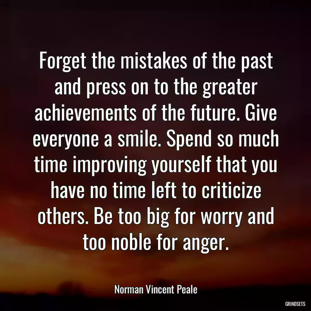 Forget the mistakes of the past and press on to the greater achievements of the future. Give everyone a smile. Spend so much time improving yourself that you have no time left to criticize others. Be too big for worry and too noble for anger.