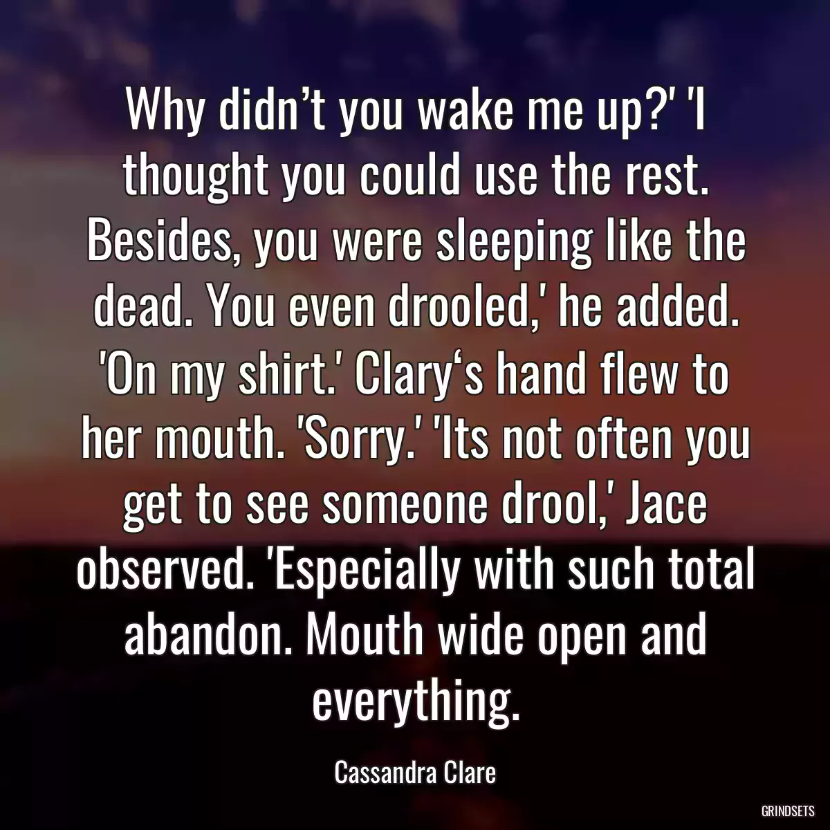 Why didn’t you wake me up?\' \'I thought you could use the rest. Besides, you were sleeping like the dead. You even drooled,\' he added. \'On my shirt.\' Clary‘s hand flew to her mouth. \'Sorry.\' \'Its not often you get to see someone drool,\' Jace observed. \'Especially with such total abandon. Mouth wide open and everything.