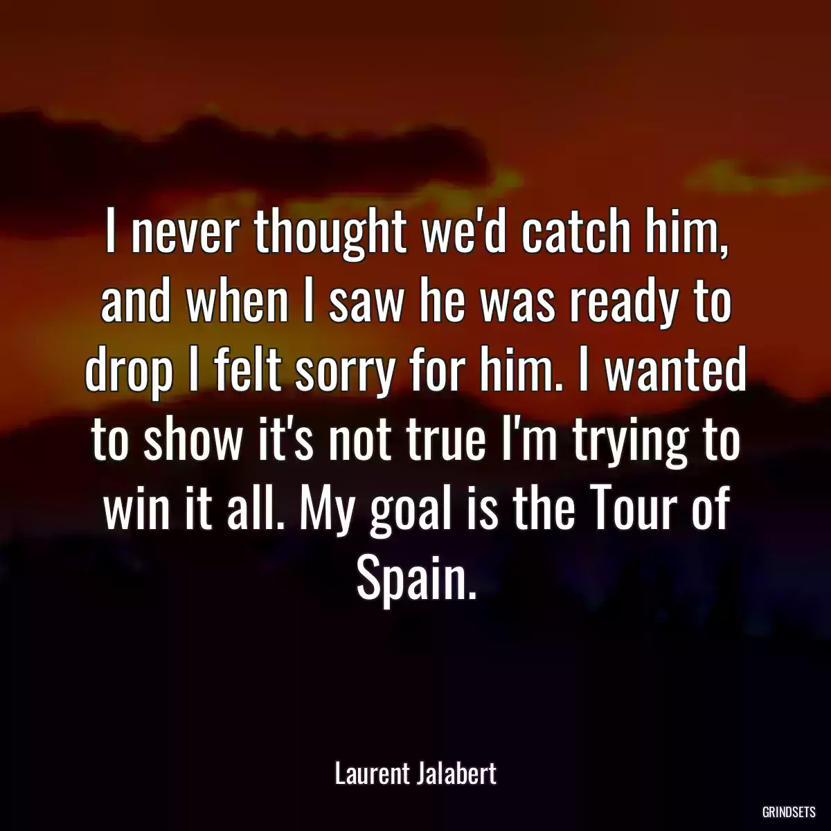 I never thought we\'d catch him, and when I saw he was ready to drop I felt sorry for him. I wanted to show it\'s not true I\'m trying to win it all. My goal is the Tour of Spain.