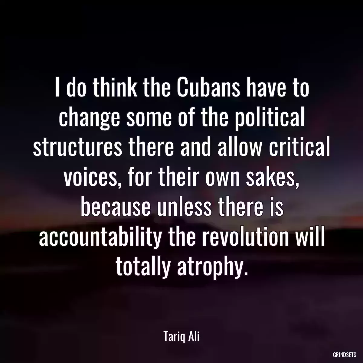 I do think the Cubans have to change some of the political structures there and allow critical voices, for their own sakes, because unless there is accountability the revolution will totally atrophy.