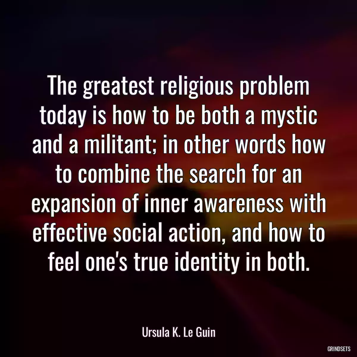 The greatest religious problem today is how to be both a mystic and a militant; in other words how to combine the search for an expansion of inner awareness with effective social action, and how to feel one\'s true identity in both.