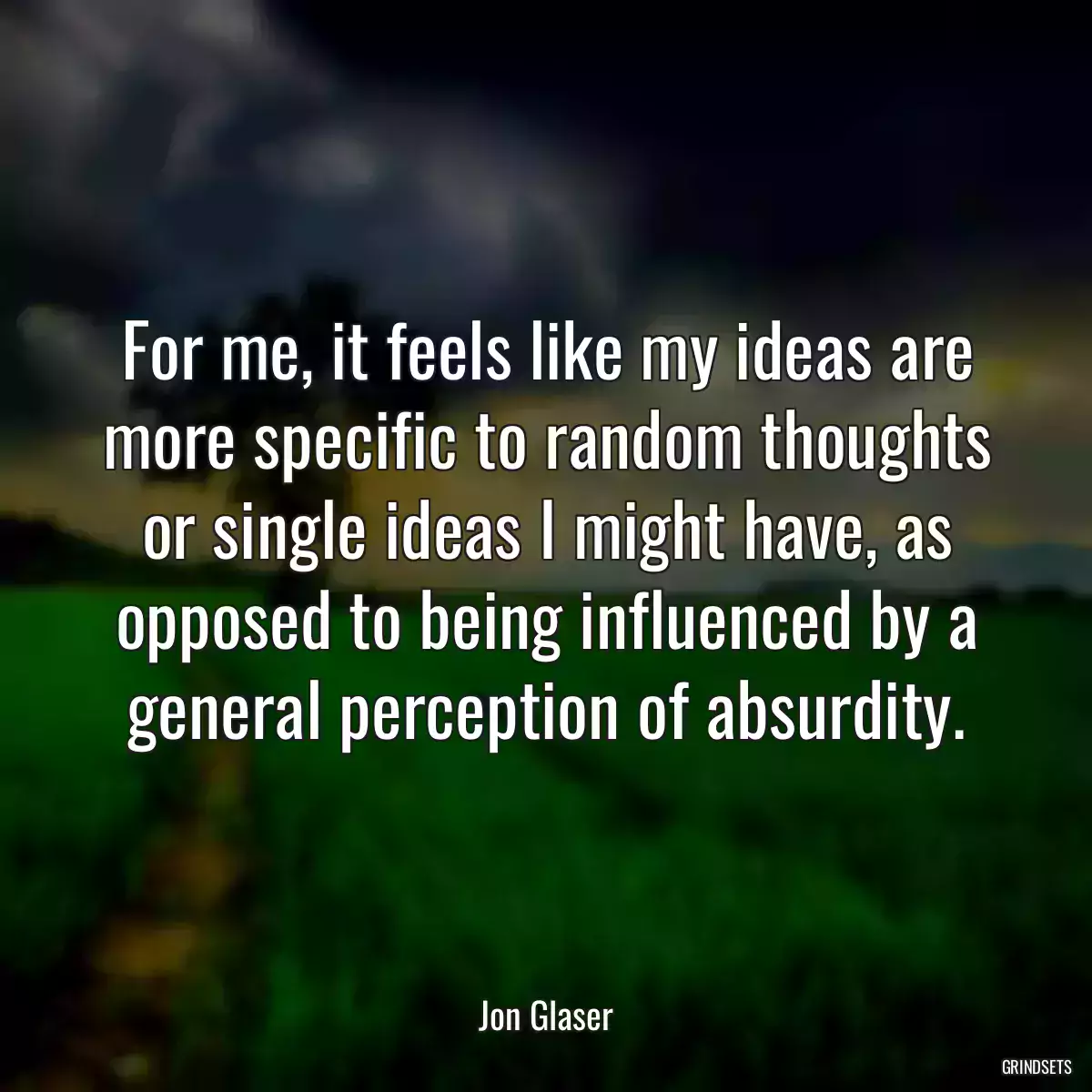 For me, it feels like my ideas are more specific to random thoughts or single ideas I might have, as opposed to being influenced by a general perception of absurdity.