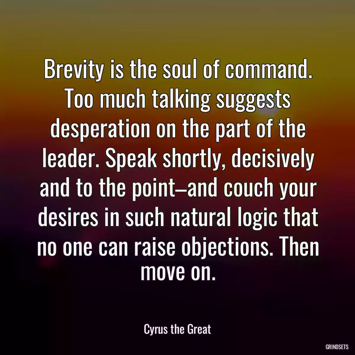 Brevity is the soul of command. Too much talking suggests desperation on the part of the leader. Speak shortly, decisively and to the point–and couch your desires in such natural logic that no one can raise objections. Then move on.