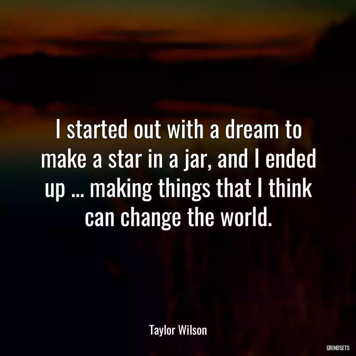 I started out with a dream to make a star in a jar, and I ended up ... making things that I think can change the world.