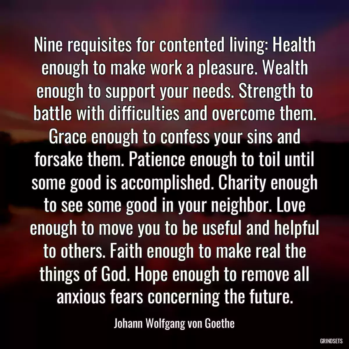 Nine requisites for contented living: Health enough to make work a pleasure. Wealth enough to support your needs. Strength to battle with difficulties and overcome them. Grace enough to confess your sins and forsake them. Patience enough to toil until some good is accomplished. Charity enough to see some good in your neighbor. Love enough to move you to be useful and helpful to others. Faith enough to make real the things of God. Hope enough to remove all anxious fears concerning the future.