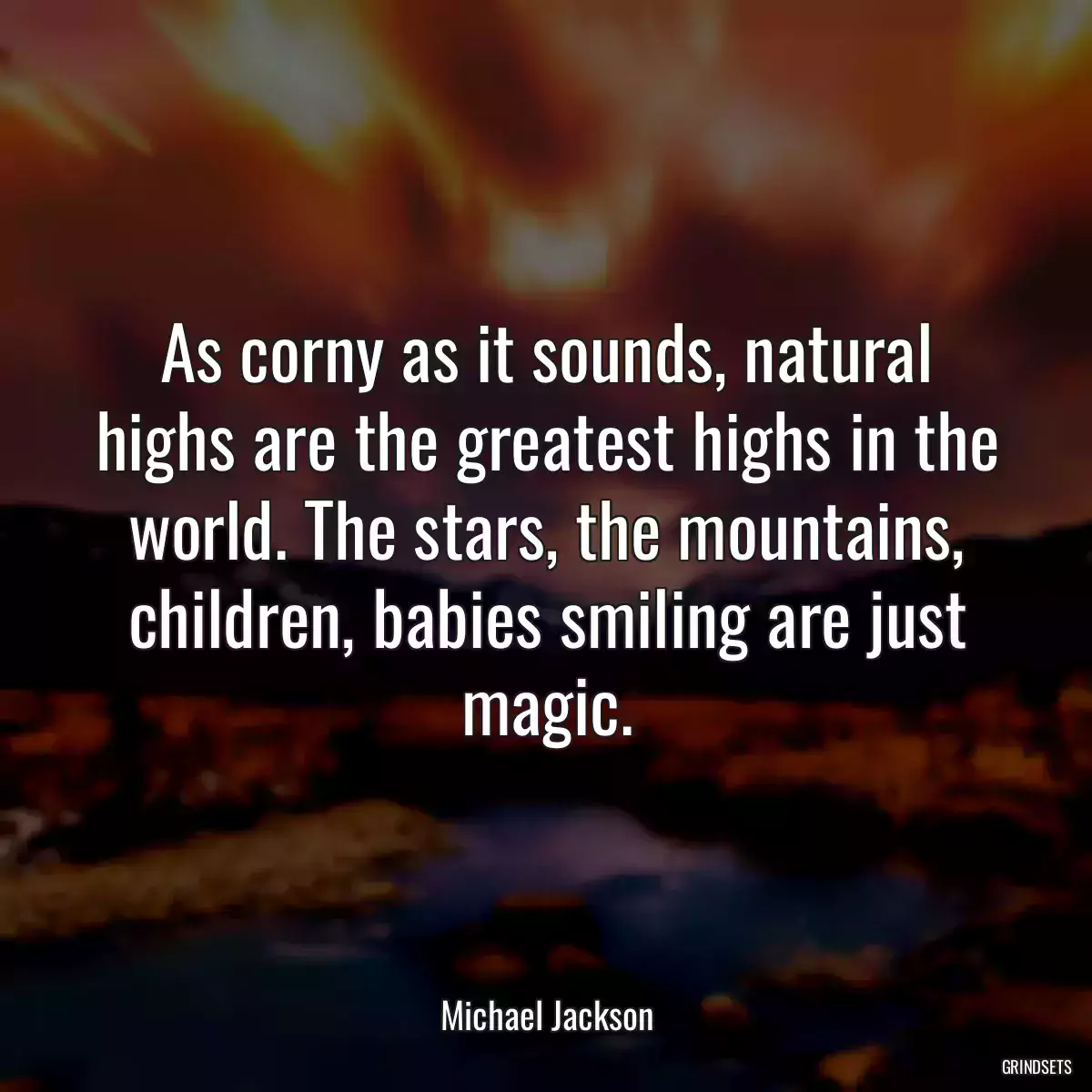 As corny as it sounds, natural highs are the greatest highs in the world. The stars, the mountains, children, babies smiling are just magic.