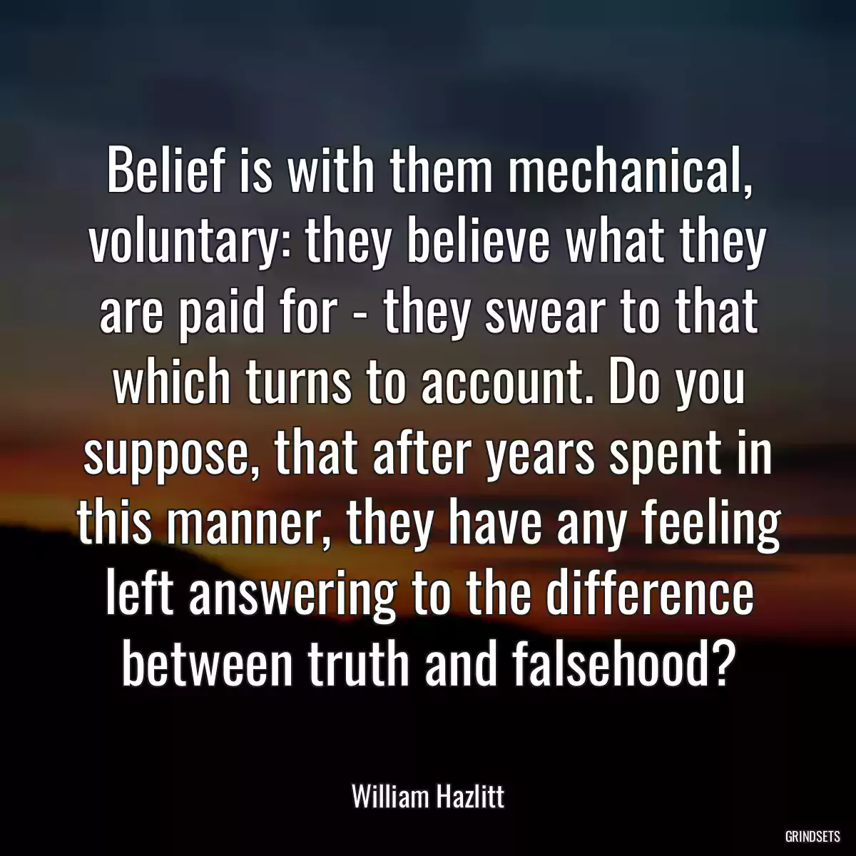 Belief is with them mechanical, voluntary: they believe what they are paid for - they swear to that which turns to account. Do you suppose, that after years spent in this manner, they have any feeling left answering to the difference between truth and falsehood?