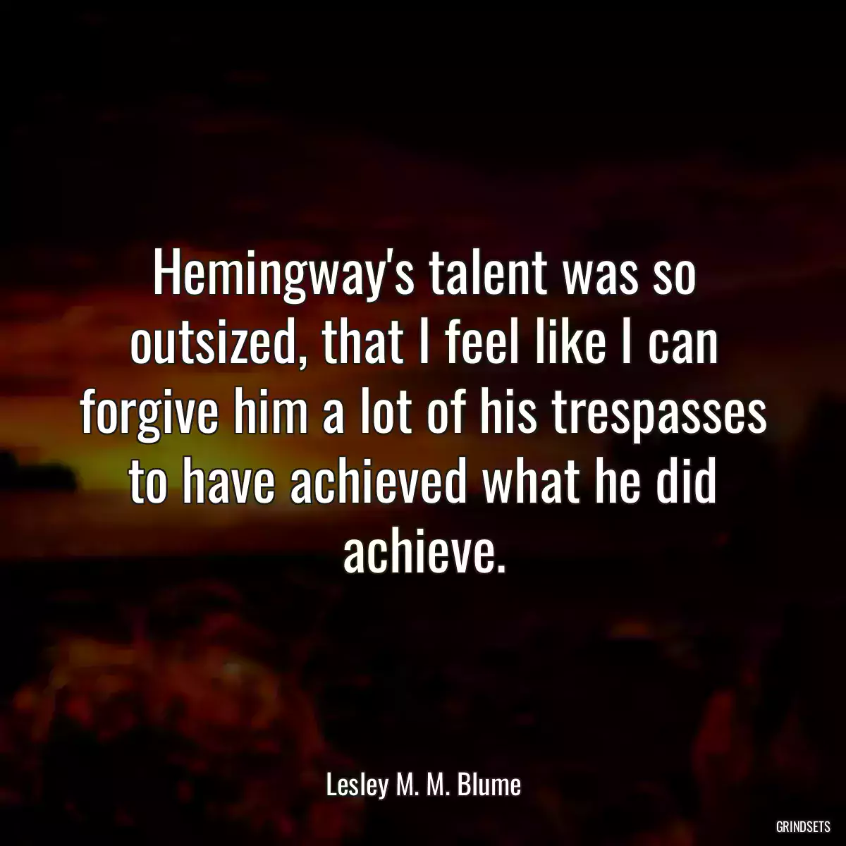 Hemingway\'s talent was so outsized, that I feel like I can forgive him a lot of his trespasses to have achieved what he did achieve.