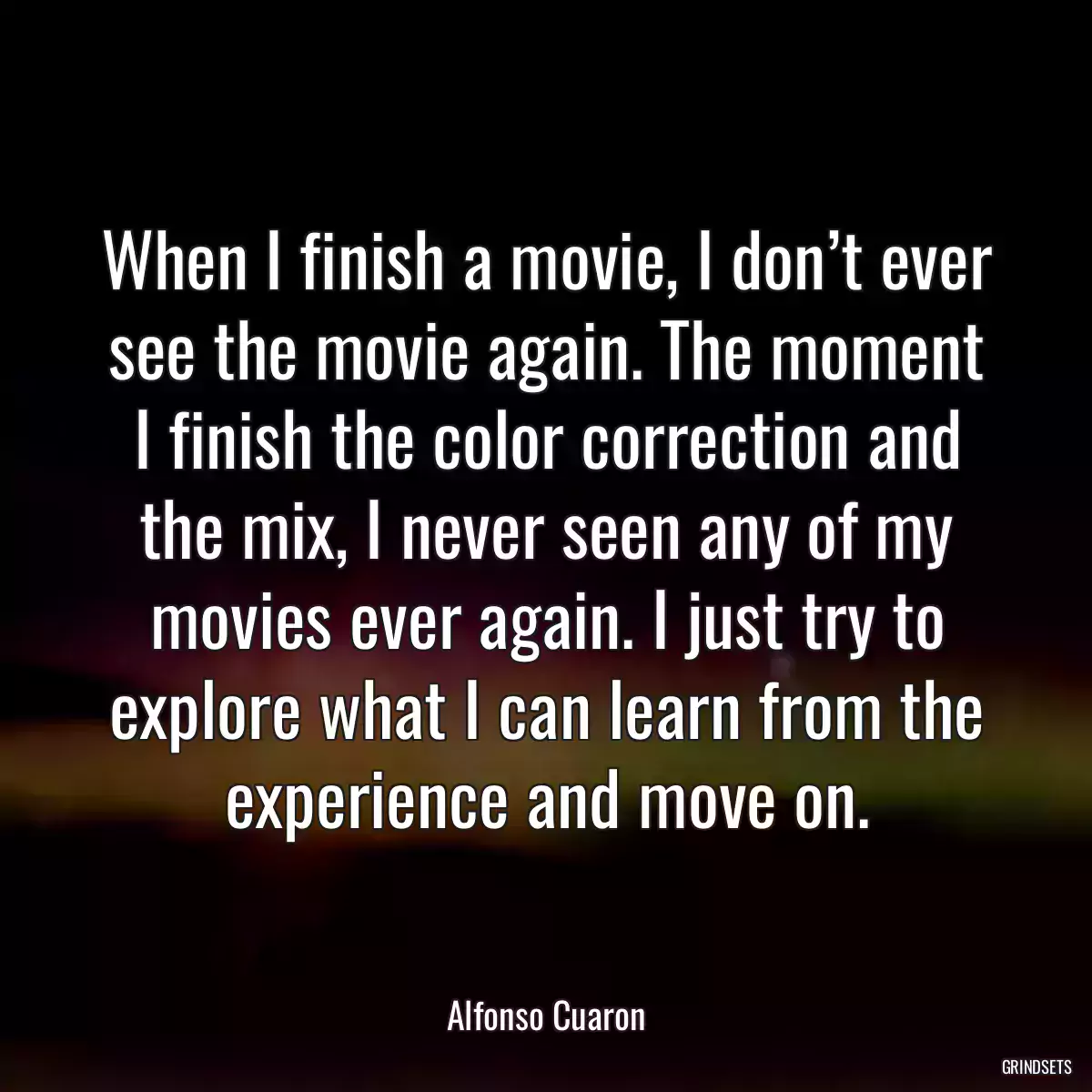 When I finish a movie, I don’t ever see the movie again. The moment I finish the color correction and the mix, I never seen any of my movies ever again. I just try to explore what I can learn from the experience and move on.