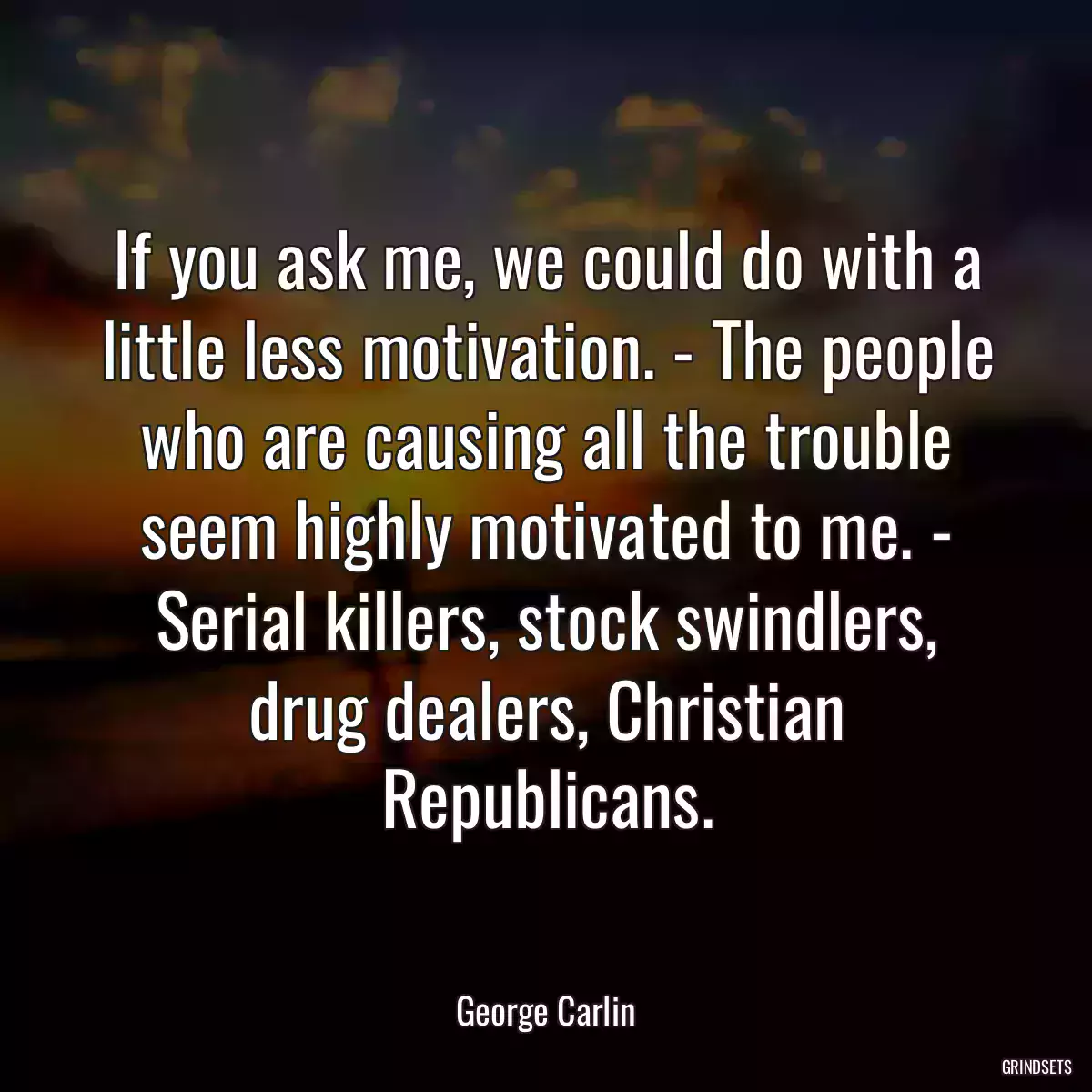 If you ask me, we could do with a little less motivation. - The people who are causing all the trouble seem highly motivated to me. - Serial killers, stock swindlers, drug dealers, Christian Republicans.