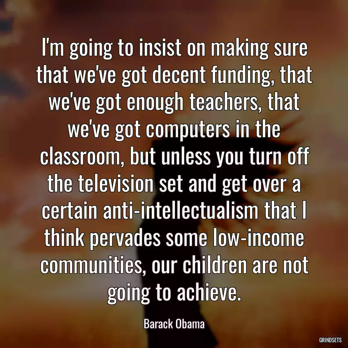 I\'m going to insist on making sure that we\'ve got decent funding, that we\'ve got enough teachers, that we\'ve got computers in the classroom, but unless you turn off the television set and get over a certain anti-intellectualism that I think pervades some low-income communities, our children are not going to achieve.