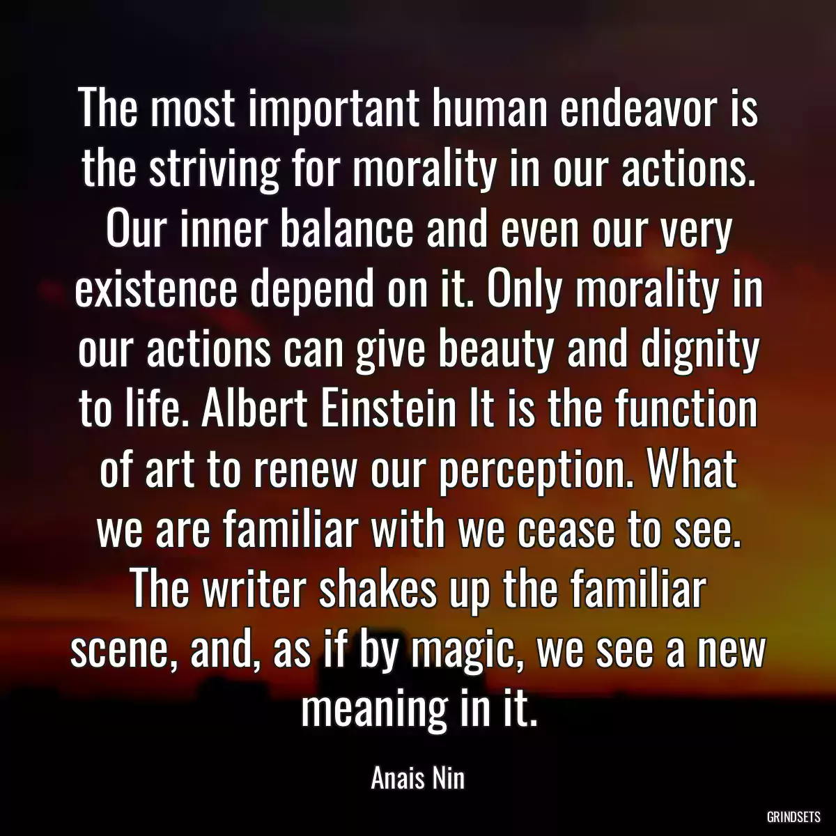 The most important human endeavor is the striving for morality in our actions. Our inner balance and even our very existence depend on it. Only morality in our actions can give beauty and dignity to life. Albert Einstein It is the function of art to renew our perception. What we are familiar with we cease to see. The writer shakes up the familiar scene, and, as if by magic, we see a new meaning in it.