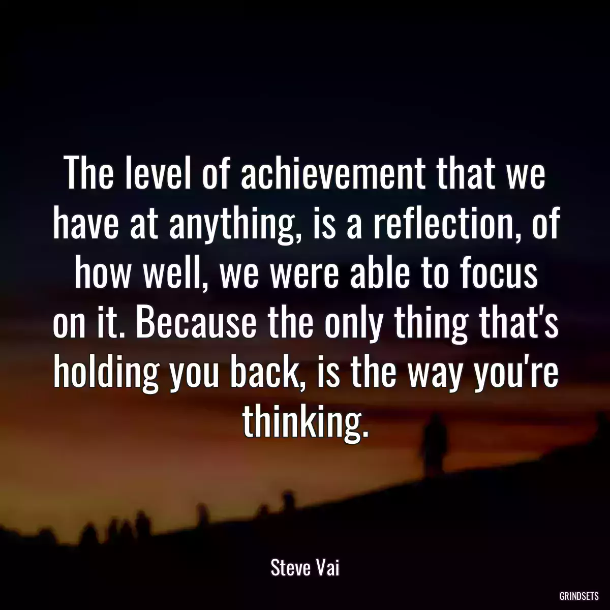 The level of achievement that we have at anything, is a reflection, of how well, we were able to focus on it. Because the only thing that\'s holding you back, is the way you\'re thinking.