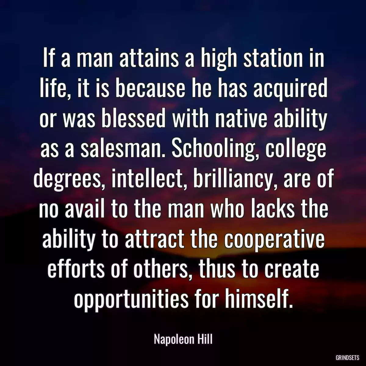 If a man attains a high station in life, it is because he has acquired or was blessed with native ability as a salesman. Schooling, college degrees, intellect, brilliancy, are of no avail to the man who lacks the ability to attract the cooperative efforts of others, thus to create opportunities for himself.