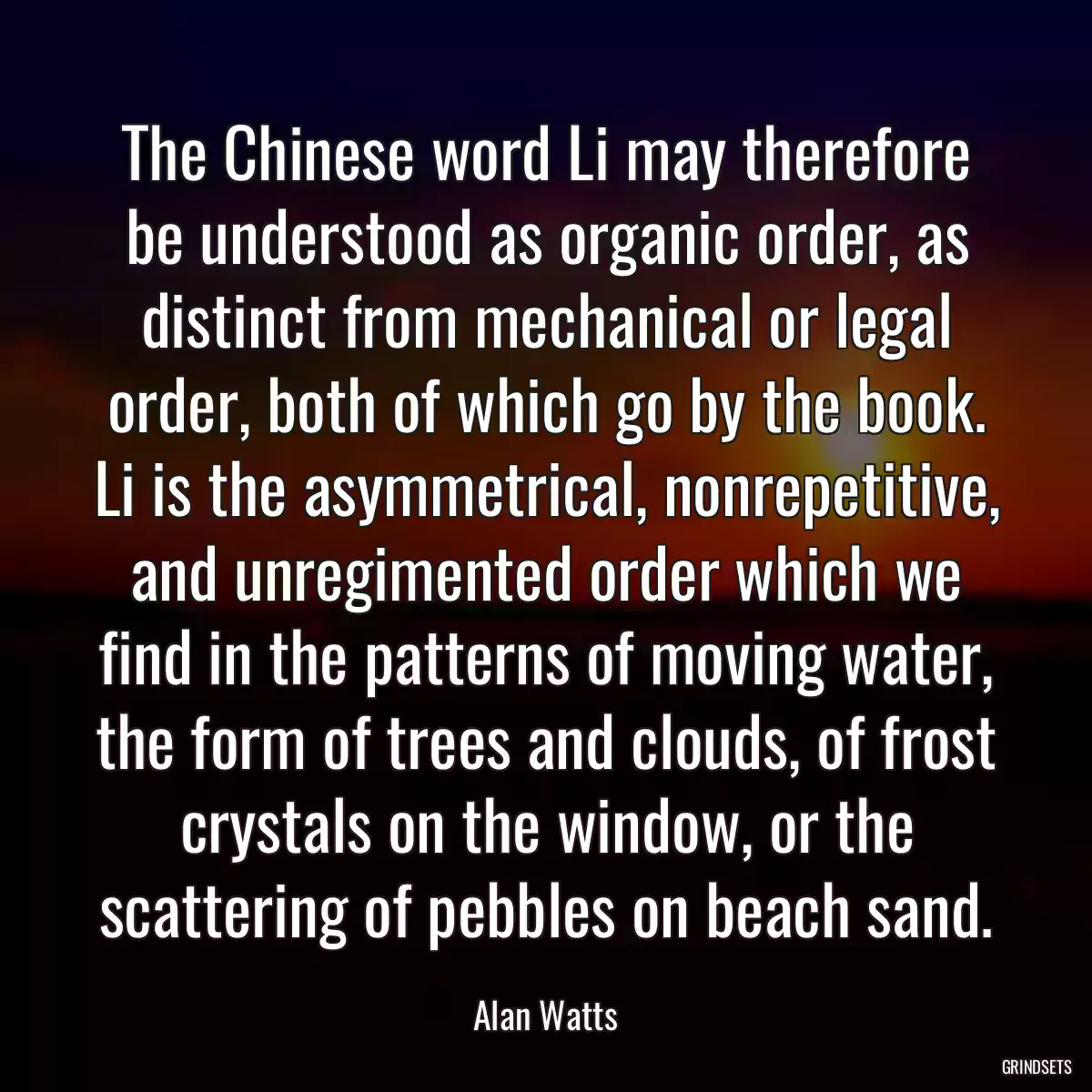 The Chinese word Li may therefore be understood as organic order, as distinct from mechanical or legal order, both of which go by the book. Li is the asymmetrical, nonrepetitive, and unregimented order which we find in the patterns of moving water, the form of trees and clouds, of frost crystals on the window, or the scattering of pebbles on beach sand.