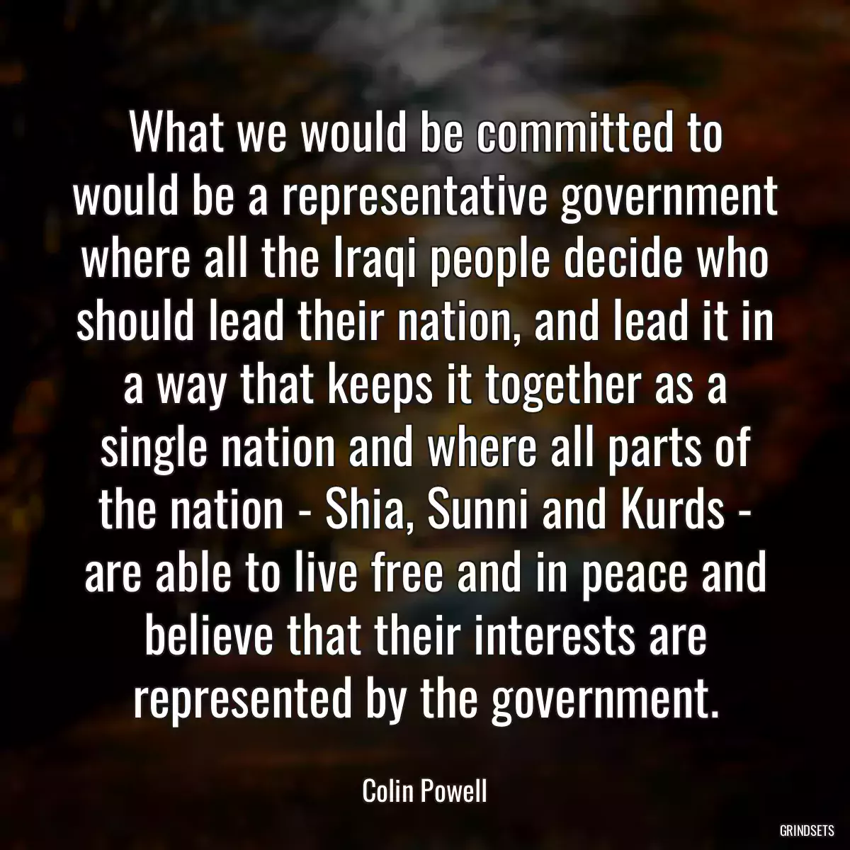 What we would be committed to would be a representative government where all the Iraqi people decide who should lead their nation, and lead it in a way that keeps it together as a single nation and where all parts of the nation - Shia, Sunni and Kurds - are able to live free and in peace and believe that their interests are represented by the government.